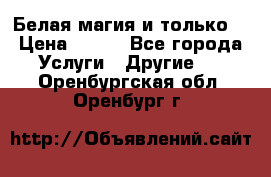 Белая магия и только. › Цена ­ 100 - Все города Услуги » Другие   . Оренбургская обл.,Оренбург г.